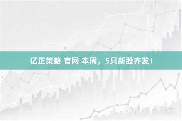 亿正策略 官网 本周，5只新股齐发！