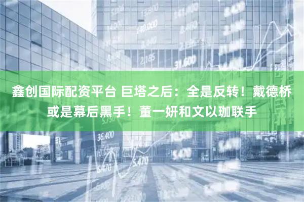 鑫创国际配资平台 巨塔之后：全是反转！戴德桥或是幕后黑手！董一妍和文以珈联手