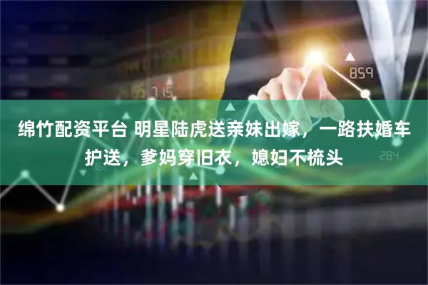 绵竹配资平台 明星陆虎送亲妹出嫁，一路扶婚车护送，爹妈穿旧衣，媳妇不梳头