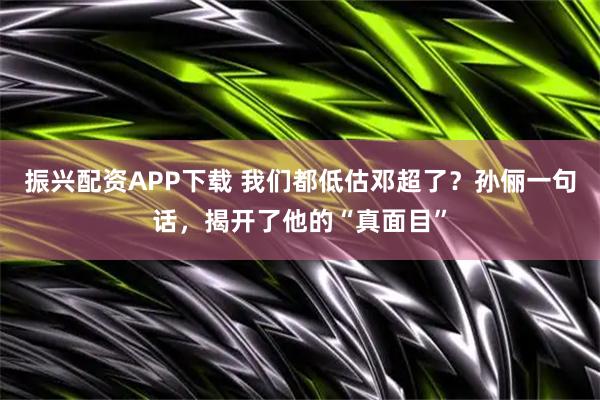 振兴配资APP下载 我们都低估邓超了？孙俪一句话，揭开了他的“真面目”