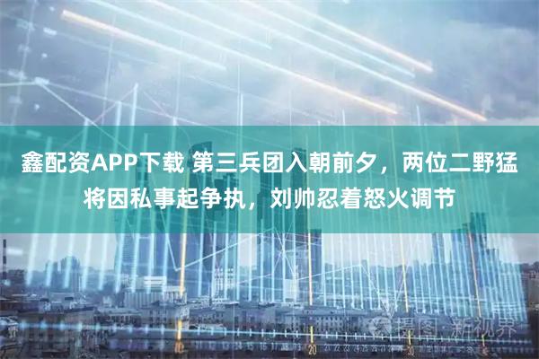 鑫配资APP下载 第三兵团入朝前夕，两位二野猛将因私事起争执，刘帅忍着怒火调节