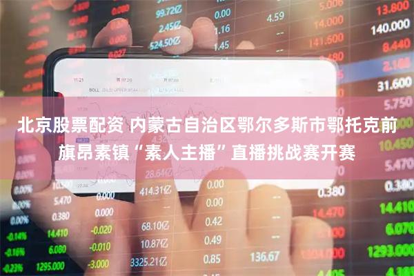 北京股票配资 内蒙古自治区鄂尔多斯市鄂托克前旗昂素镇“素人主播”直播挑战赛开赛