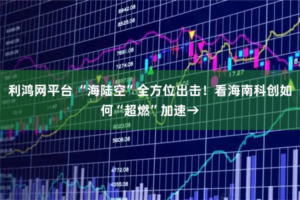 利鸿网平台 “海陆空”全方位出击！看海南科创如何“超燃”加速→