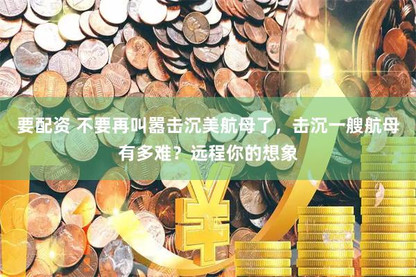 要配资 不要再叫嚣击沉美航母了，击沉一艘航母有多难？远程你的想象