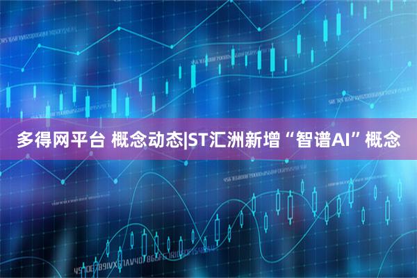 多得网平台 概念动态|ST汇洲新增“智谱AI”概念