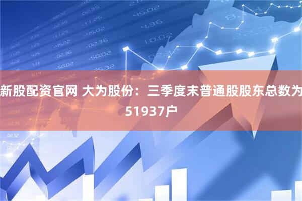 新股配资官网 大为股份：三季度末普通股股东总数为51937户