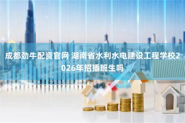 成都劲牛配资官网 湖南省水利水电建设工程学校2026年招插班生吗