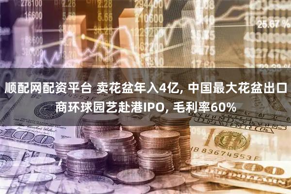 顺配网配资平台 卖花盆年入4亿, 中国最大花盆出口商环球园艺赴港IPO, 毛利率60%