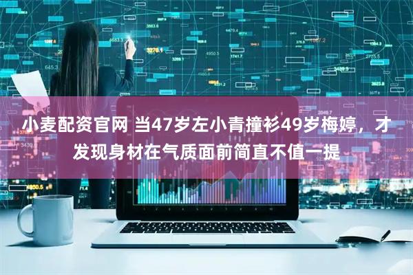 小麦配资官网 当47岁左小青撞衫49岁梅婷，才发现身材在气质面前简直不值一提
