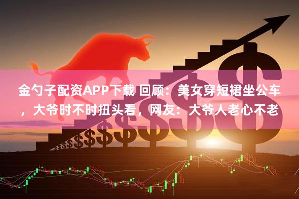 金勺子配资APP下载 回顾：美女穿短裙坐公车，大爷时不时扭头看，网友：大爷人老心不老