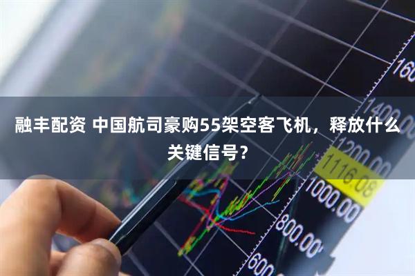 融丰配资 中国航司豪购55架空客飞机，释放什么关键信号？