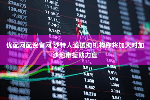 优配网配资官网 沙特人道援助机构称将加大对加沙地带援助力度