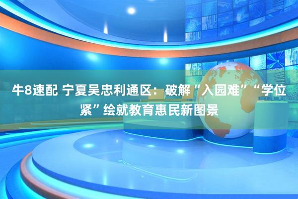 牛8速配 宁夏吴忠利通区：破解“入园难”“学位紧”绘就教育惠民新图景