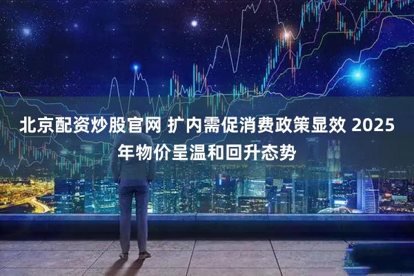 北京配资炒股官网 扩内需促消费政策显效 2025年物价呈温和回升态势