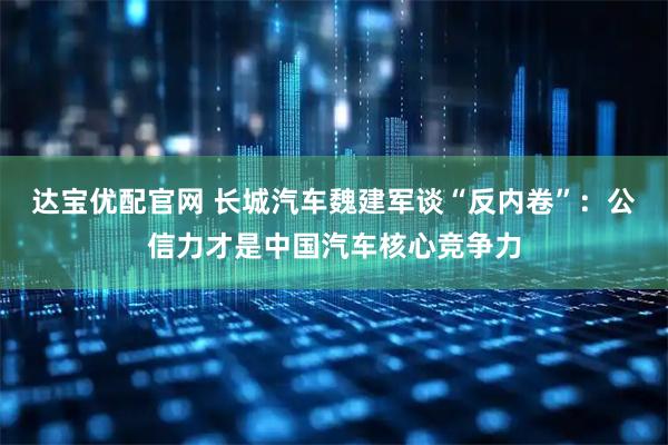 达宝优配官网 长城汽车魏建军谈“反内卷”：公信力才是中国汽车核心竞争力
