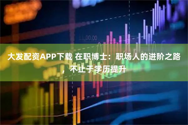 大发配资APP下载 在职博士：职场人的进阶之路，不止于学历提升