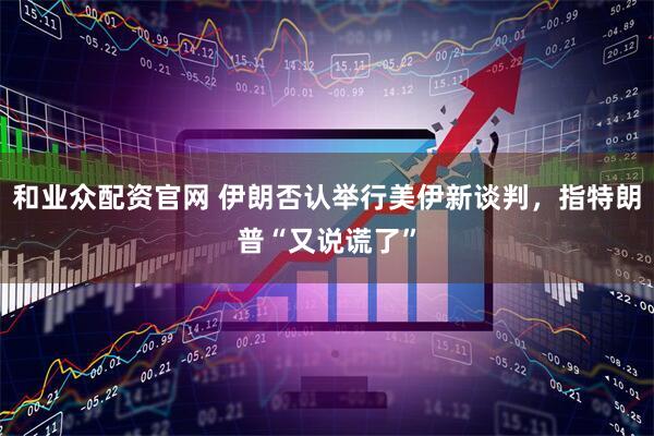 和业众配资官网 伊朗否认举行美伊新谈判，指特朗普“又说谎了”