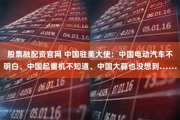 股票融配资官网 中国驻美大使：中国电动汽车不明白、中国起重机不知道、中国大蒜也没想到……