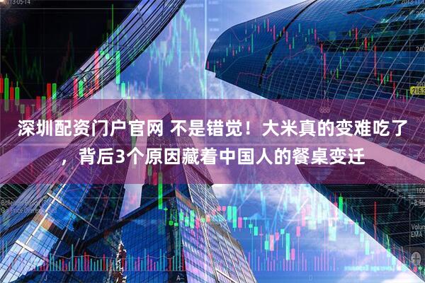 深圳配资门户官网 不是错觉！大米真的变难吃了，背后3个原因藏着中国人的餐桌变迁